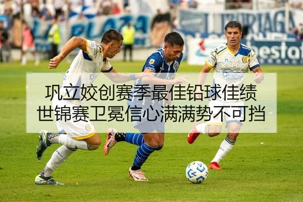巩立姣创赛季最佳铅球佳绩 世锦赛卫冕信心满满势不可挡
